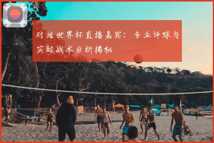 对话世界杯直播嘉宾:专业评球与实时战术分析揭秘