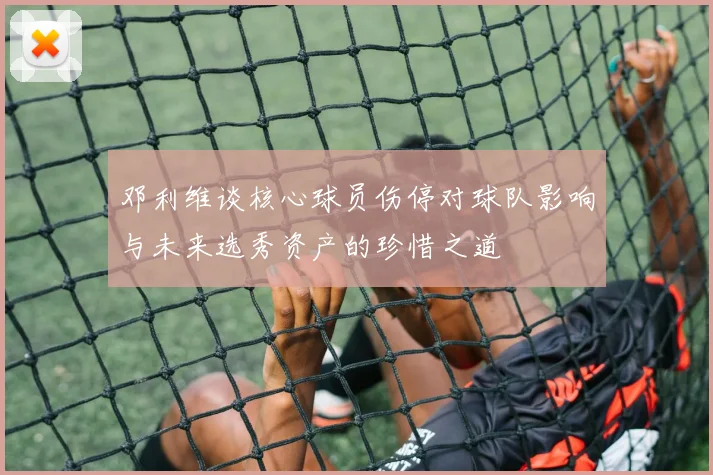 邓利维谈核心球员伤停对球队影响与未来选秀资产的珍惜之道
