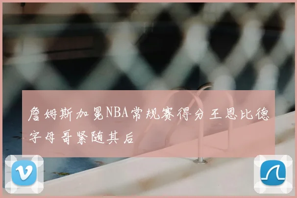 詹姆斯加冕NBA常规赛得分王恩比德字母哥紧随其后