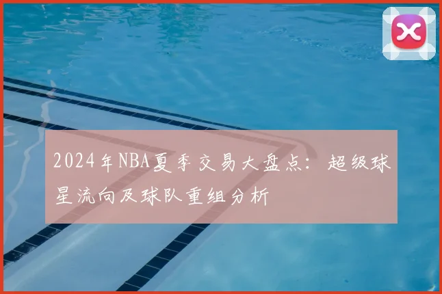 2024年NBA夏季交易大盘点：超级球星流向及球队重组分析