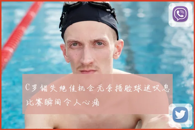 C罗错失绝佳机会无奈捂脸球迷叹息比赛瞬间令人心痛
