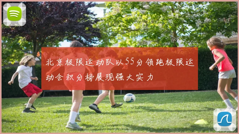 北京极限运动队以55分领跑极限运动会积分榜展现强大实力