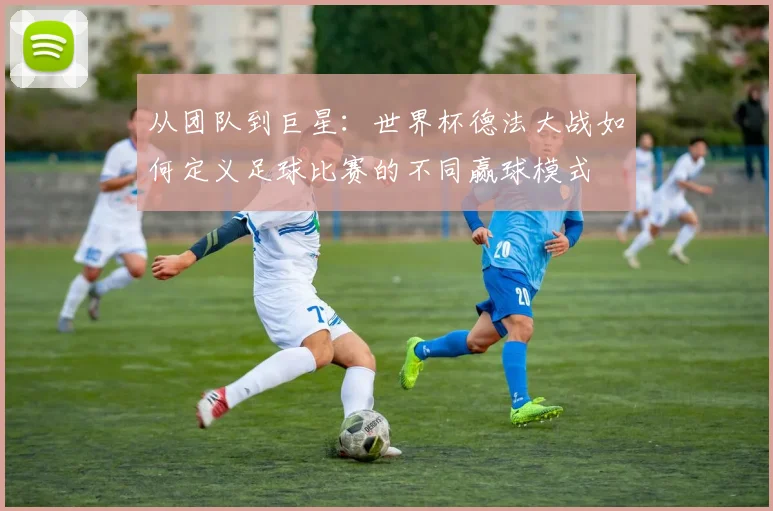 从团队到巨星：世界杯德法大战如何定义足球比赛的不同赢球模式