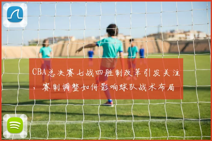 CBA总决赛七战四胜制改革引发关注，赛制调整如何影响球队战术布局