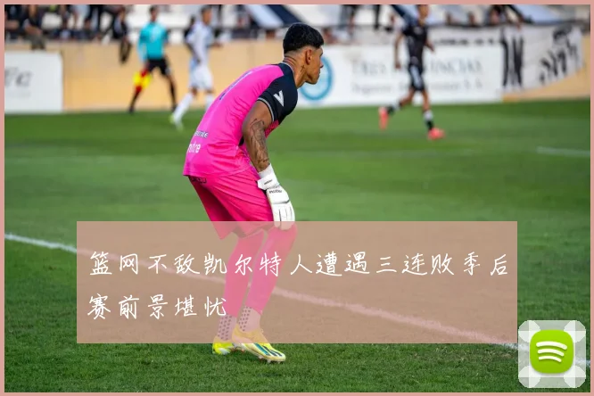 篮网不敌凯尔特人遭遇三连败季后赛前景堪忧