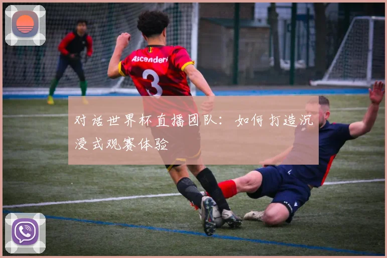 对话世界杯直播团队:如何打造沉浸式观赛体验
