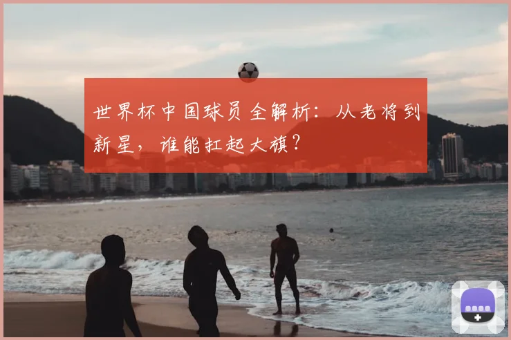 世界杯中国球员全解析:从老将到新星,谁能扛起大旗?