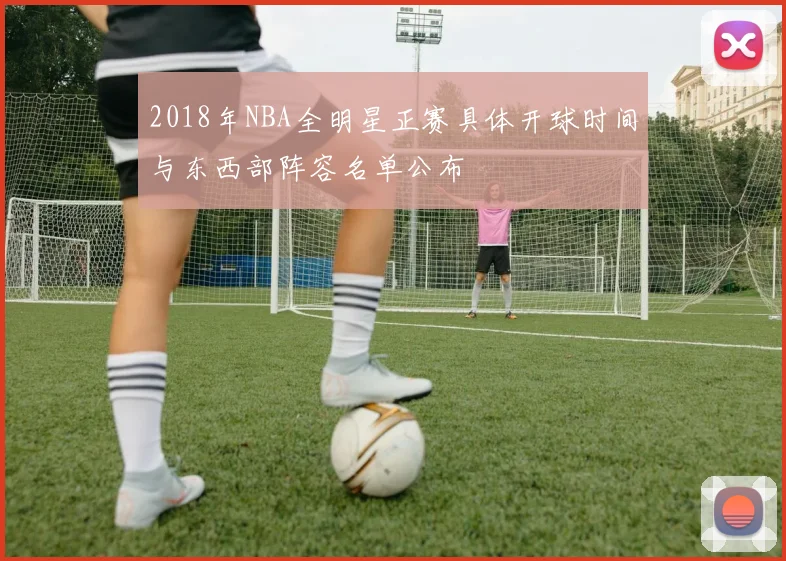 2018年NBA全明星正赛具体开球时间与东西部阵容名单公布
