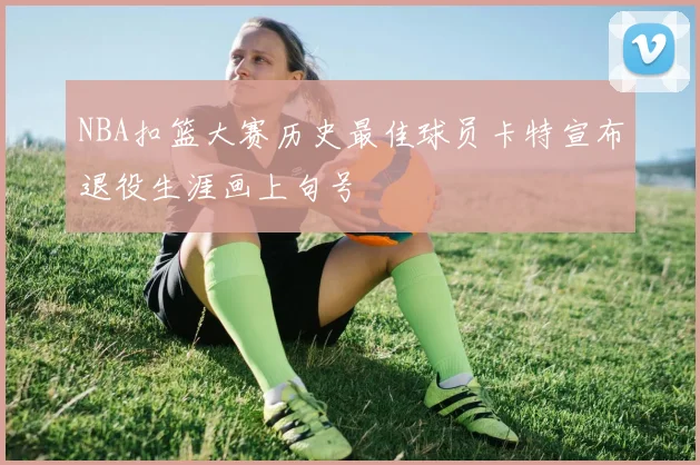 NBA扣篮大赛历史最佳球员卡特宣布退役生涯画上句号