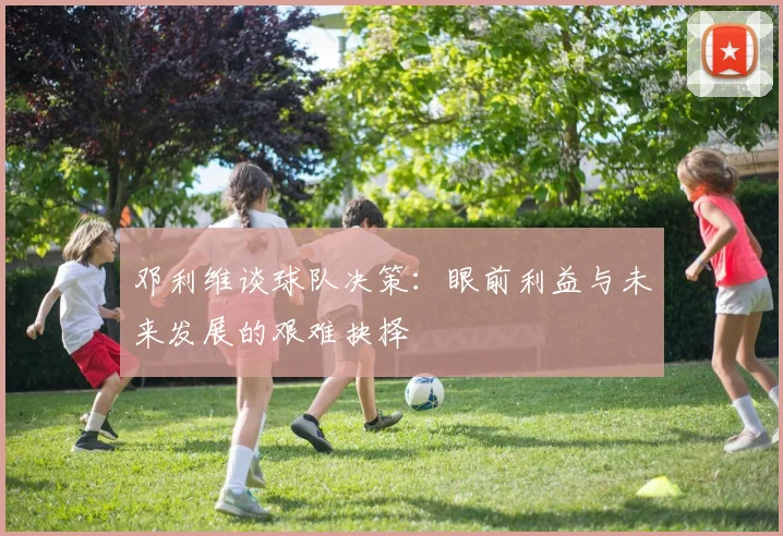 邓利维谈球队决策:眼前利益与未来发展的艰难抉择