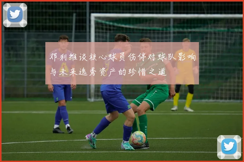 邓利维谈核心球员伤停对球队影响与未来选秀资产的珍惜之道