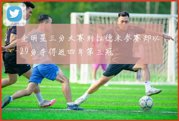 全明星三分大赛利拉德未参赛却以29分夺得近四年第三冠