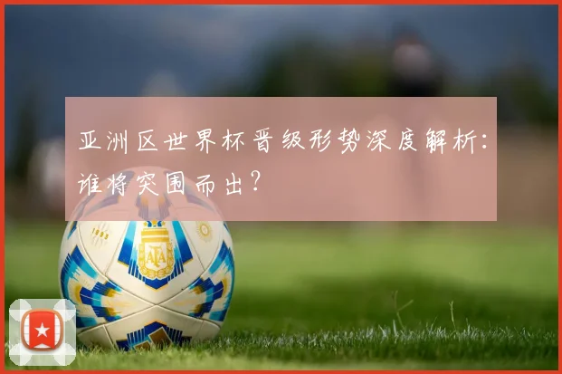 亚洲区世界杯晋级形势深度解析：谁将突围而出？
