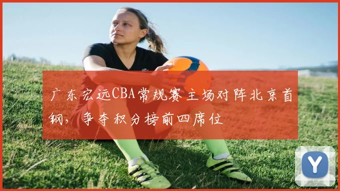 广东宏远CBA常规赛主场对阵北京首钢,争夺积分榜前四席位