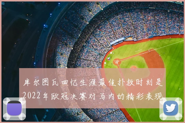 库尔图瓦回忆生涯最佳扑救时刻是2022年欧冠决赛对马内的精彩表现