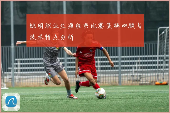 姚明职业生涯经典比赛集锦回顾与技术特点分析