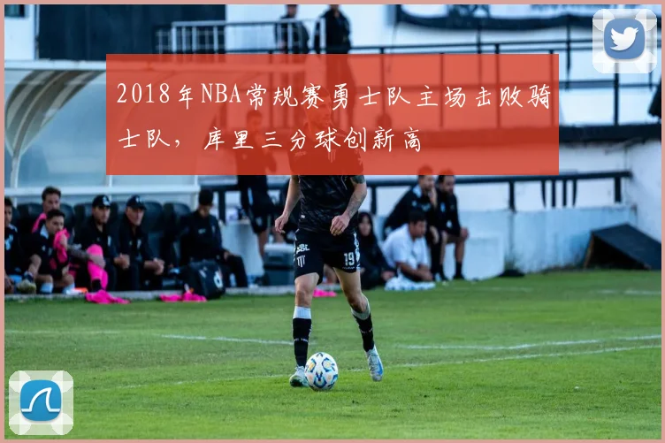 2018年NBA常规赛勇士队主场击败骑士队,库里三分球创新高