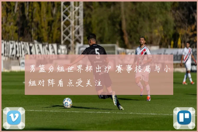 男篮分组世界杯出炉 赛事格局与小组对阵看点受关注