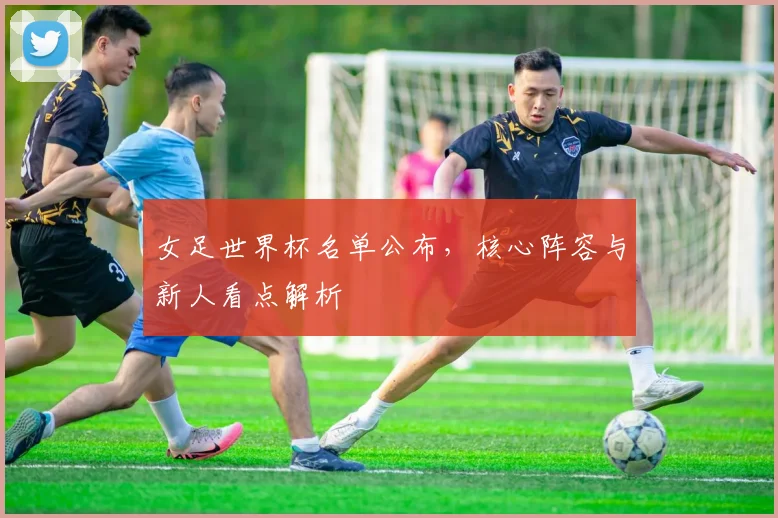 女足世界杯名单公布,核心阵容与新人看点解析