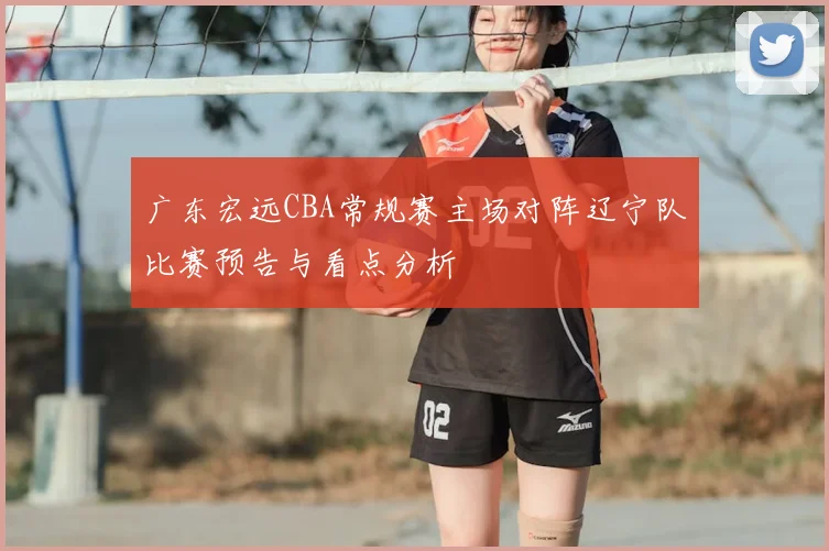 广东宏远CBA常规赛主场对阵辽宁队比赛预告与看点分析